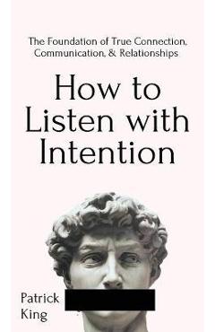 How to Listen with Intention: The Foundation of True Connection, Communication, and Relationships: The Foundation of True Connection, Communication, - Patrick King