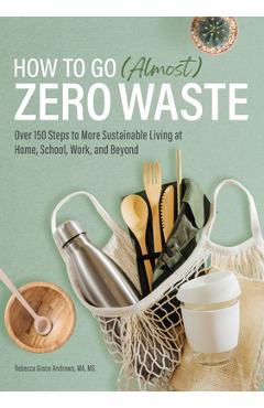 How to Go (Almost) Zero Waste: Over 150 Steps to More Sustainable Living at Home, School, Work, and Beyond - Rebecca Grace Andrews