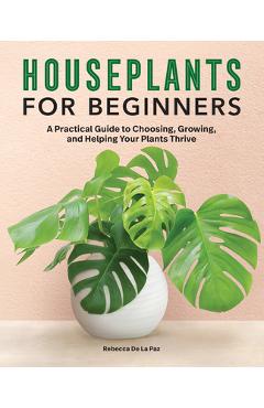 Houseplants for Beginners: A Practical Guide to Choosing, Growing, and Helping Your Plants Thrive - Rebecca De La Paz