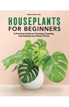 Houseplants for Beginners: A Practical Guide to Choosing, Growing, and Helping Your Plants Thrive - Rebecca De La Paz