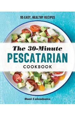 The 30-Minute Pescatarian Cookbook: 95 Easy, Healthy Recipes - Dani Colombatto