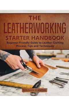 The Leatherworking Starter Handbook: Beginner Friendly Guide to Leather Crafting Process, Tips and Techniques - Stephen Fleming