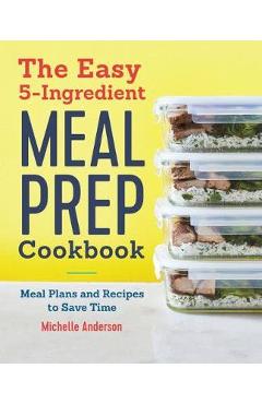 The Easy 5 Ingredient Meal Prep Cookbook: Meal Plans and Recipes to Save Time - Michelle Anderson