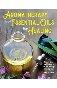 Aromatherapy and Essential Oils for Healing: 120 Remedies to Restore Mind, Body, and Spirit - Amber Robinson