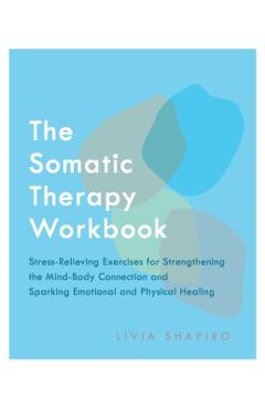The Somatic Therapy Workbook: Stress-Relieving Exercises for Strengthening the Mind-Body Connection and Sparking Emotional and Physical Healing - Livia Shapiro
