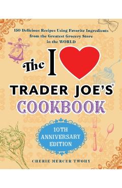 The I Love Trader Joe\'s Cookbook: 10th Anniversary Edition: 150 Delicious Recipes Using Favorite Ingredients from the Greatest Grocery Store in the Wo - Cherie Mercer Twohy