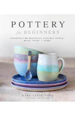 Pottery for Beginners: Projects for Beautiful Ceramic Bowls, Mugs, Vases and More - Kara Leigh Ford