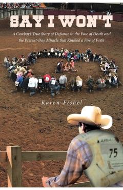 Say I Won\'t: A Cowboy\'s True Story of Defiance in the Face of Death and the Present-Day Miracle that Kindled a Fire of Faith - Karen Fishel