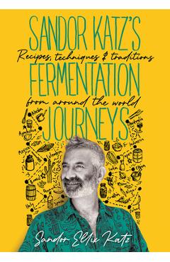 Sandor Katz\'s Fermentation Journeys: Recipes, Techniques, and Traditions from Around the World - Sandor Ellix Katz