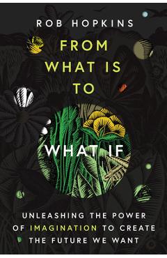 From What Is to What If: Unleashing the Power of Imagination to Create the Future We Want - Rob Hopkins