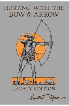 Hunting With The Bow And Arrow - Legacy Edition: The Classic Manual For Making And Using Archery Equipment For Marksmanship And Hunting - Saxton Pope