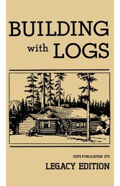Building With Logs (Legacy Edition): A Classic Manual On Building Log Cabins, Shelters, Shacks, Lookouts, and Cabin Furniture For Forest Life - U. S. Forest Service