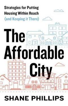 The Affordable City: Strategies for Putting Housing Within Reach (and Keeping It There) - Shane Phillips