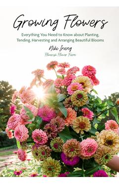 Growing Flowers: Everything You Need to Know about Planting, Tending, Harvesting and Arranging Beautiful Blooms (Gardening Book for Beg - Niki Irving