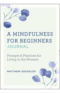 A Mindfulness for Beginners Journal: Prompts and Practices for Living in the Moment - Matthew Sockolov