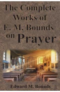 The Complete Works of E.M. Bounds on Prayer: Including: POWER, PURPOSE, PRAYING MEN, POSSIBILITIES, REALITY, ESSENTIALS, NECESSITY, WEAPON - Edward M. Bounds