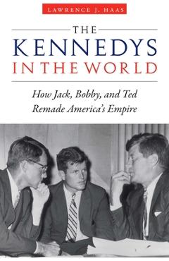 The Kennedys in the World: How Jack, Bobby, and Ted Remade America\'s Empire - Lawrence J. Haas