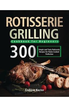 Rotisserie Grilling Cookbook for Beginners: 300 Simple and Tasty Rotisserie Recipes for Flame-Cooked Perfection - Endrow Koster