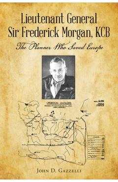 Lieutenant General Sir Frederick Morgan, KCB The Planner Who Saved Europe - John D. Gazzelli