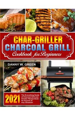 Char-Griller Charcoal Grill Cookbook for Beginners: The Everything Guide of Charcoal Grill and Smoker Recipe Book for Anyone at Any Occasion - Danny W. Green