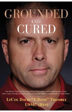 Grounded and Cured: One Marine Fighter Pilot\'s Inspirational Story of Miraculous Healing from a Rare Bone Cancer through Alternative Medic - David Trombly