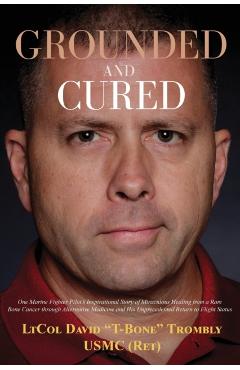 Grounded and Cured: One Marine Fighter Pilot's Inspirational Story of Miraculous Healing from a Rare Bone Cancer through Alternative Medic - David Trombly