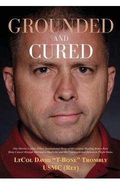 Grounded and Cured: One Marine Fighter Pilot\'s Inspirational Story of Miraculous Healing from a Rare Bone Cancer through Alternative Medic - David Trombly
