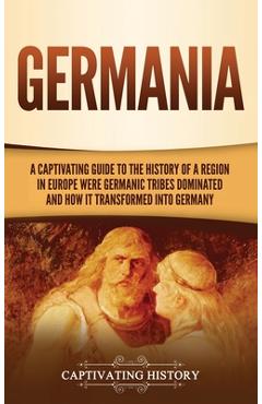 Germania: A Captivating Guide to the History of a Region in Europe Where Germanic Tribes Dominated and How It Transformed into G - Captivating History