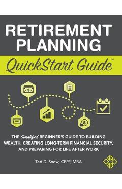 Retirement Planning QuickStart Guide: The Simplified Beginner\'s Guide to Building Wealth, Creating Long-Term Financial Security, and Preparing for Lif - Ted Snow Cfp(r) Mba