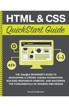 HTML and CSS QuickStart Guide: The Simplified Beginners Guide to Developing a Strong Coding Foundation, Building Responsive Websites, and Mastering t - David Durocher