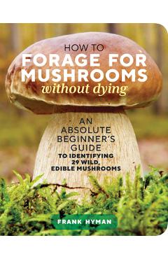 How to Forage for Mushrooms Without Dying: An Absolute Beginner\'s Guide to Identifying 29 Wild, Edible Mushrooms - Frank Hyman
