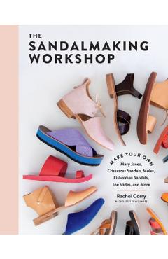The Sandalmaking Workshop: Make Your Own Mary Janes, Crisscross Sandals, Mules, Fisherman Sandals, Toe Slides, and More - Rachel Corry