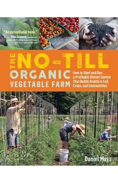 The No-Till Organic Vegetable Farm: How to Start and Run a Profitable Market Garden That Builds Health in Soil, Crops, and Communities - Daniel Mays