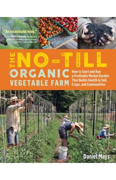 The No-Till Organic Vegetable Farm: How to Start and Run a Profitable Market Garden That Builds Health in Soil, Crops, and Communities - Daniel Mays