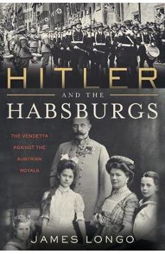 Hitler and the Habsburgs: The Vendetta Against the Austrian Royals - James Longo