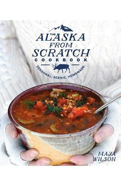 The Alaska from Scratch Cookbook: Seasonal. Scenic. Homemade. - Maya Wilson
