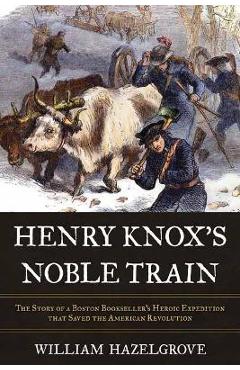 Henry Knox\'s Noble Train: The Story of a Boston Bookseller\'s Heroic Expedition That Saved the American Revolution - William Hazelgrove