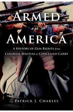 Armed in America: A History of Gun Rights from Colonial Militias to Concealed Carry - Patrick J. Charles