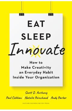 Eat, Sleep, Innovate: How to Make Creativity an Everyday Habit Inside Your Organization - Scott D. Anthony