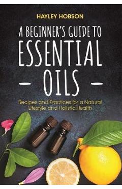 A Beginner\'s Guide to Essential Oils: Recipes and Practices for a Natural Lifestyle and Holistic Health (Essential Oils Reference Guide, Aromatherapy - Hayley Hobson
