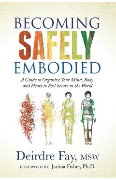 Becoming Safely Embodied: A Guide to Organize Your Mind, Body and Heart to Feel Secure in the World - Deirdre Fay