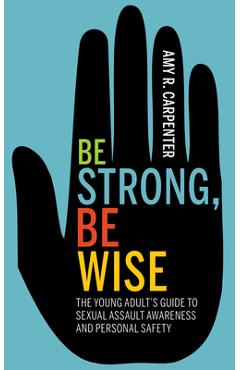 Be Strong, Be Wise: The Young Adult\'s Guide to Sexual Assault Awareness and Personal Safety - Amy R. Carpenter