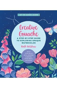 Creative Gouache: A Beginner's Step-By-Step Guide to Creating Vibrant Paintings with Opaque Watercolor & Mixed Media - Ruth Wilshaw