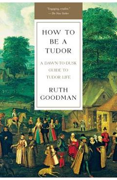 How to Be a Tudor: A Dawn-To-Dusk Guide to Tudor Life - Ruth Goodman