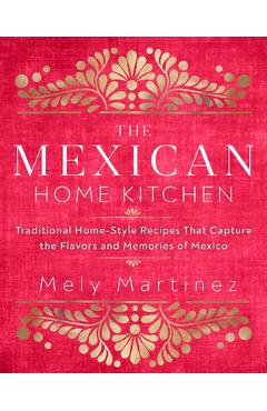 The Mexican Home Kitchen: Traditional Home-Style Recipes That Capture the Flavors and Memories of Mexico - Mely Mart�nez