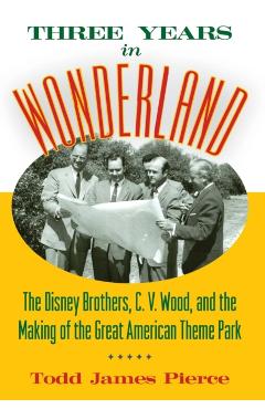 Three Years in Wonderland: The Disney Brothers, C. V. Wood, and the Making of the Great American Theme Park - Todd James Pierce
