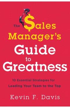 The Sales Manager\'s Guide to Greatness: Ten Essential Strategies for Leading Your Team to the Top - Kevin F. Davis