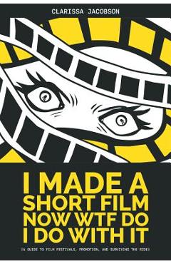 I Made A Short Film Now WTF Do I Do With It: A Guide to Film Festivals, Promotion, and Surviving the Ride - Clarissa Jacobson