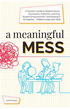 A Meaningful Mess: A Teacher\'s Guide to Student-Driven Classrooms, Authentic Learning, Student Empowerment, and Keeping It All Together W - Andi Mcnair