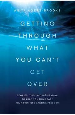 Getting Through What You Can\'t Get Over: Stories, Tips, and Inspiration to Help You Move Past Your Pain Into Lasting Freedom - Anita Agers-brooks